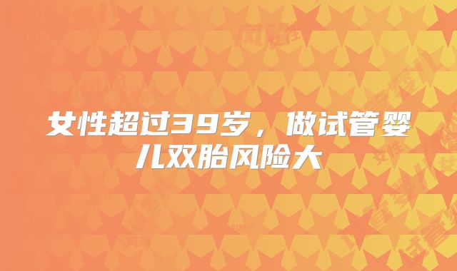 女性超过39岁,做试管婴儿双胎风险大