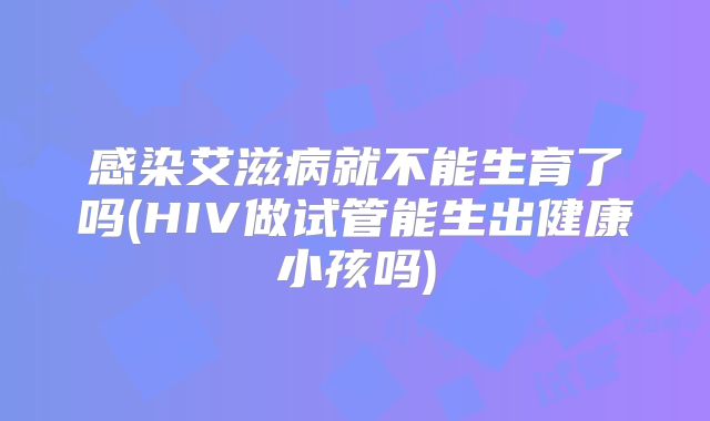 感染艾滋病就不能生育了吗(HIV做试管能生出健康小孩吗)