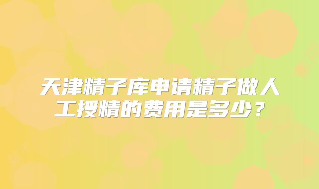 天津精子库申请精子做人工授精的费用是多少？