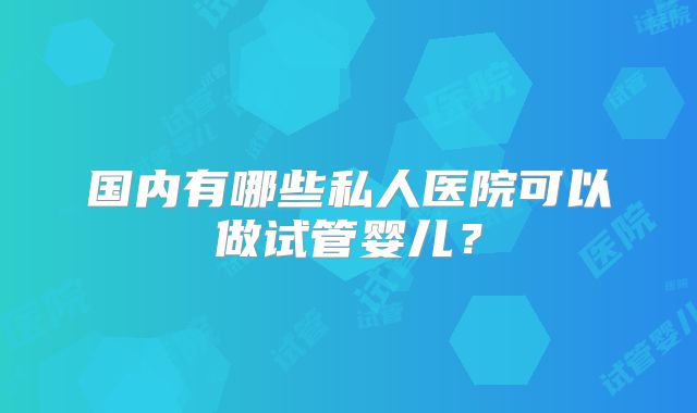 国内有哪些私人医院可以做试管婴儿？