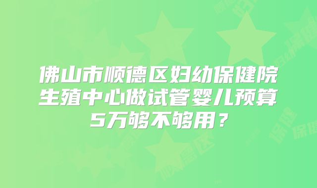 佛山市顺德区妇幼保健院生殖中心做试管婴儿预算5万够不够用？