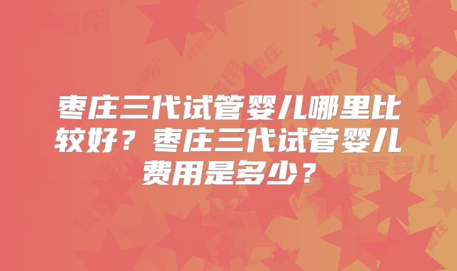 枣庄三代试管婴儿哪里比较好？枣庄三代试管婴儿费用是多少？