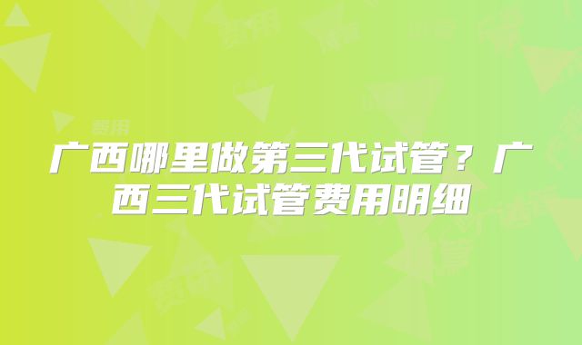 广西哪里做第三代试管？广西三代试管费用明细