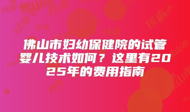 佛山市妇幼保健院的试管婴儿技术如何？这里有2025年的费用指南