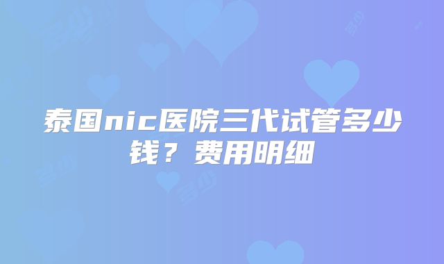 泰国nic医院三代试管多少钱？费用明细