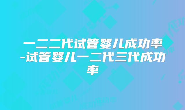 一二二代试管婴儿成功率-试管婴儿一二代三代成功率
