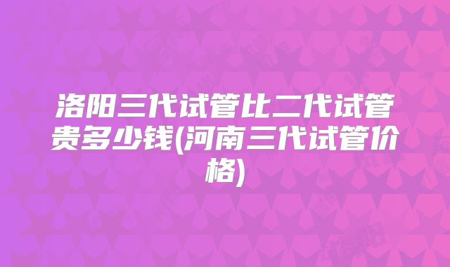 洛阳三代试管比二代试管贵多少钱(河南三代试管价格)