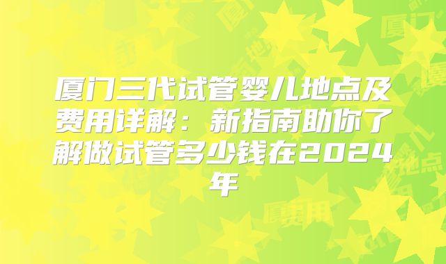 厦门三代试管婴儿地点及费用详解：新指南助你了解做试管多少钱在2024年