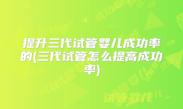 提升三代试管婴儿成功率的(三代试管怎么提高成功率)