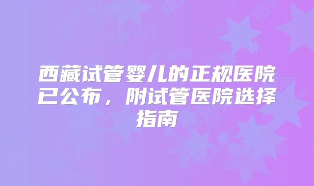 西藏试管婴儿的正规医院已公布，附试管医院选择指南