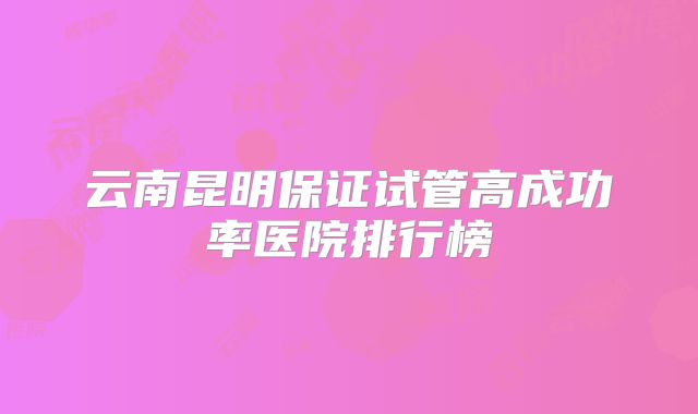 云南昆明保证试管高成功率医院排行榜