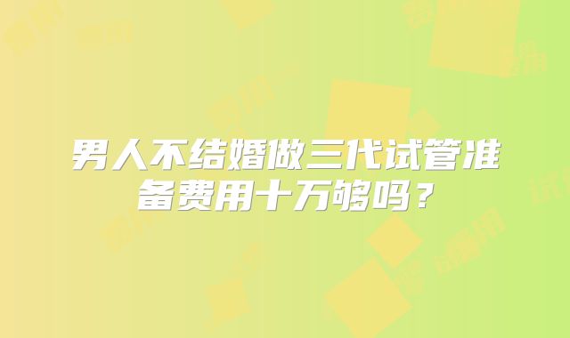 男人不结婚做三代试管准备费用十万够吗？