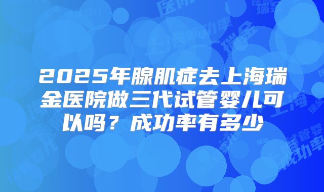 2025年腺肌症去上海瑞金医院做三代试管婴儿可以吗?成功率有多少