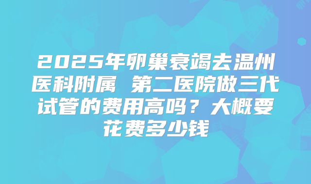 2025年卵巢衰竭去温州医科附属 第二医院做三代试管的费用高吗?大概要花费多少钱