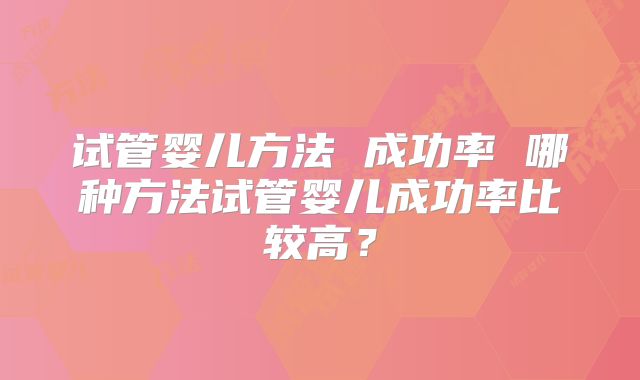 试管婴儿方法 成功率 哪种方法试管婴儿成功率比较高?