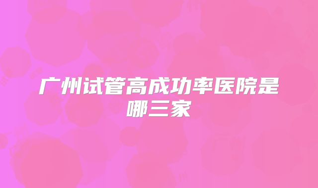 广州试管高成功率医院是哪三家