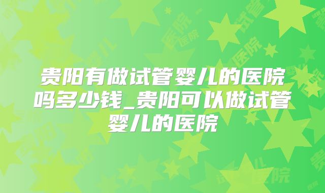 贵阳有做试管婴儿的医院吗多少钱_贵阳可以做试管婴儿的医院