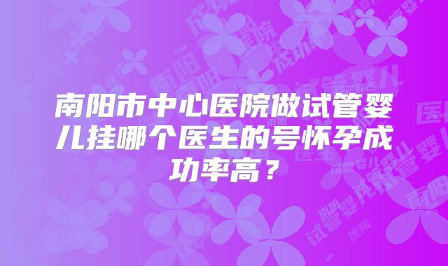 南阳市中心医院做试管婴儿挂哪个医生的号怀孕成功率高?