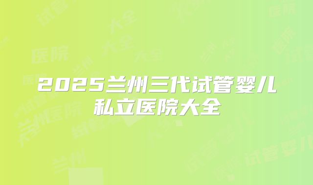 2025兰州三代试管婴儿私立医院大全