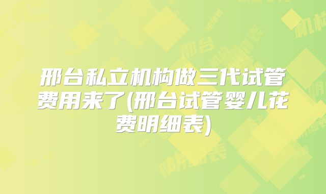 邢台私立机构做三代试管费用来了(邢台试管婴儿花费明细表)