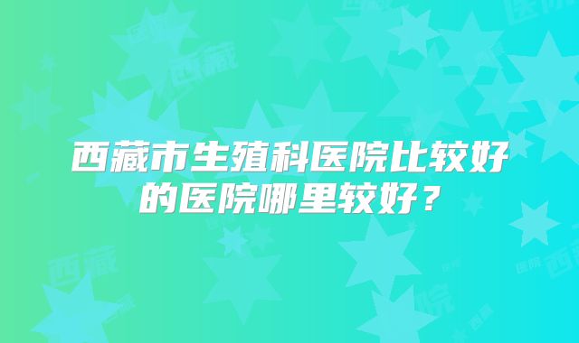 西藏市生殖科医院比较好的医院哪里较好？