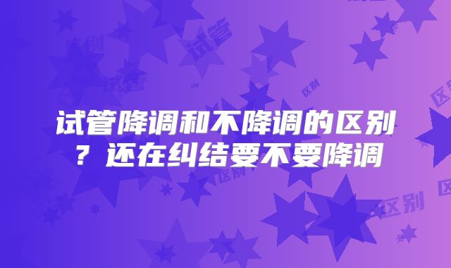 试管降调和不降调的区别？还在纠结要不要降调