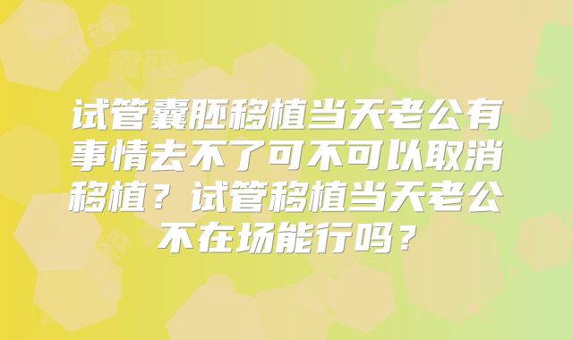 试管囊胚移植当天老公有事情去不了可不可以取消移植？试管移植当天老公不在场能行吗？