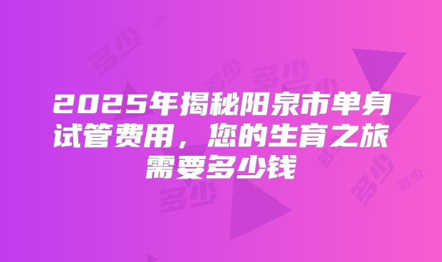 2025年揭秘阳泉市单身试管费用，您的生育之旅需要多少钱