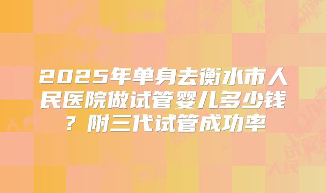 2025年单身去衡水市人民医院做试管婴儿多少钱？附三代试管成功率
