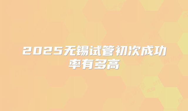 2025无锡试管初次成功率有多高
