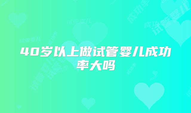 40岁以上做试管婴儿成功率大吗