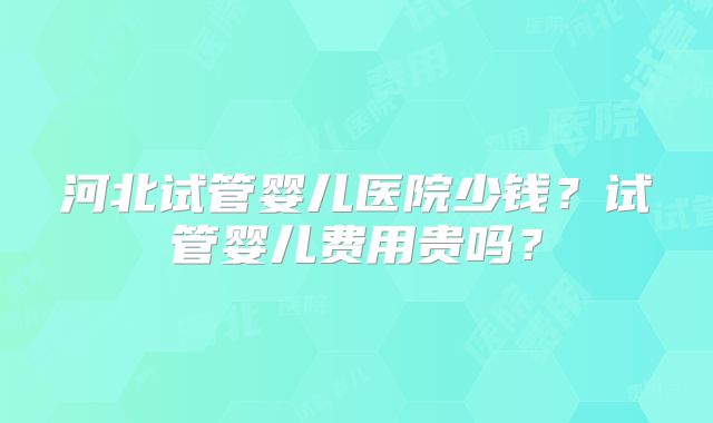 河北试管婴儿医院少钱?试管婴儿费用贵吗?