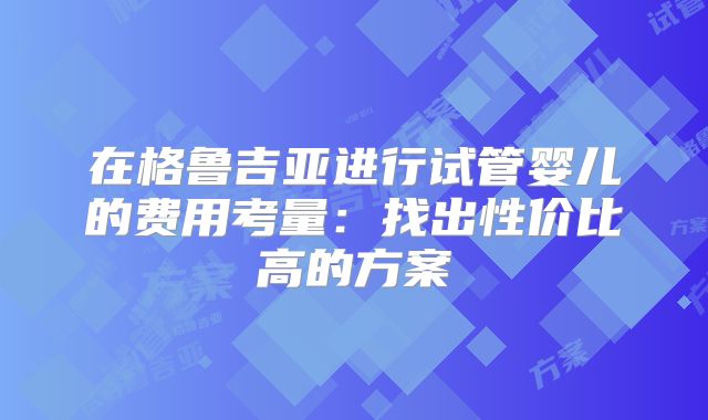 在格鲁吉亚进行试管婴儿的费用考量：找出性价比高的方案