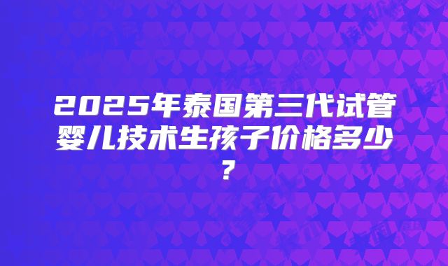 2025年泰国第三代试管婴儿技术生孩子价格多少？