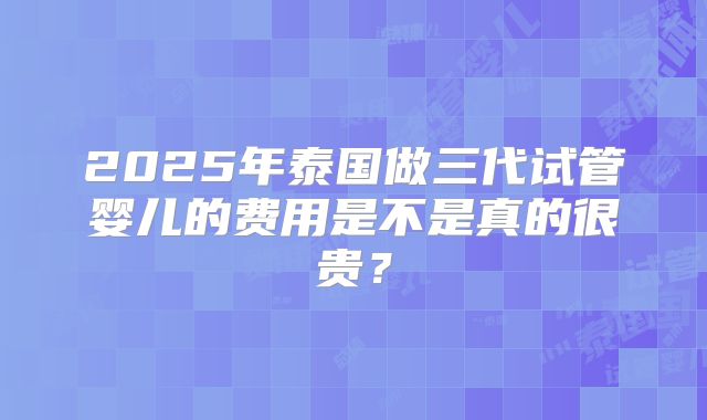2025年泰国做三代试管婴儿的费用是不是真的很贵？
