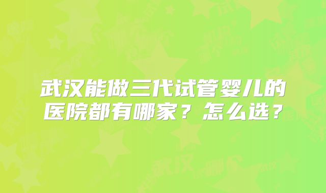 武汉能做三代试管婴儿的医院都有哪家？怎么选？