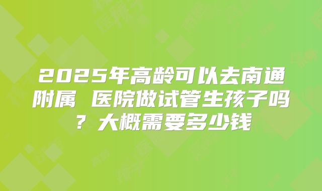 2025年高龄可以去南通附属 医院做试管生孩子吗?大概需要多少钱