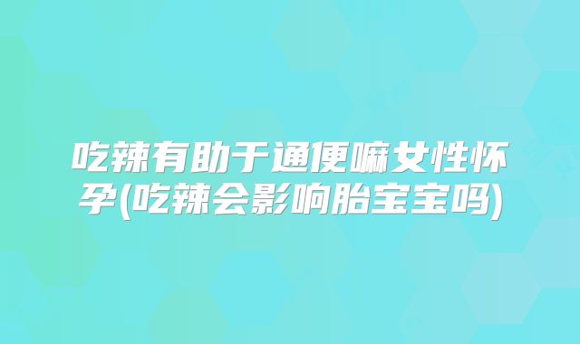 吃辣有助于通便嘛女性怀孕(吃辣会影响胎宝宝吗)