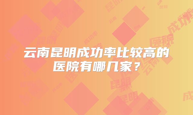 云南昆明成功率比较高的医院有哪几家？