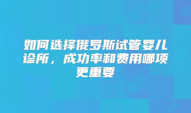 如何选择俄罗斯试管婴儿诊所,成功率和费用哪项更重要