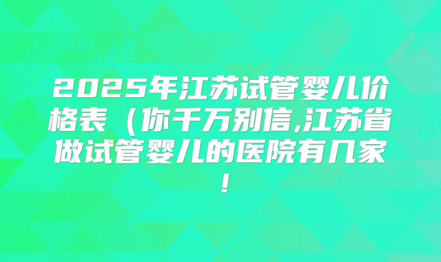 2025年江苏试管婴儿价格表（你千万别信,江苏省做试管婴儿的医院有几家！