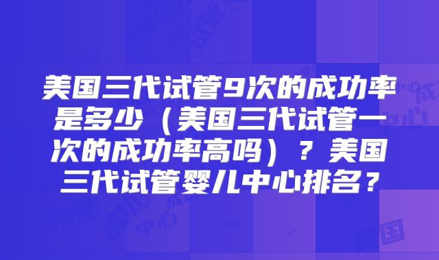 美国三代试管9次的成功率是多少（美国三代试管一次的成功率高吗）？美国三代试管婴儿中心排名？