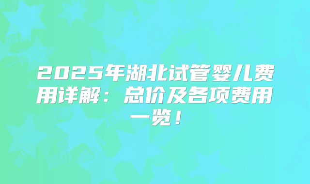 2025年湖北试管婴儿费用详解:总价及各项费用一览!