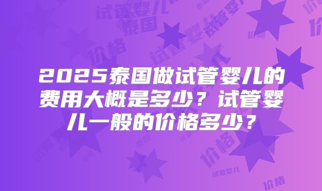 2025泰国做试管婴儿的费用大概是多少?试管婴儿一般的价格多少?