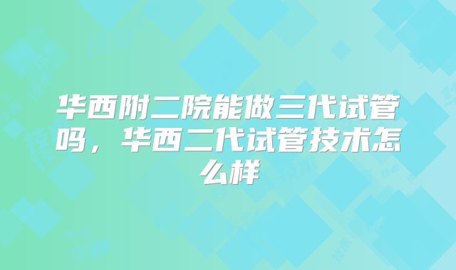 华西附二院能做三代试管吗,华西二代试管技术怎么样
