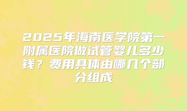 2025年海南医学院第一附属医院做试管婴儿多少钱？费用具体由哪几个部分组成