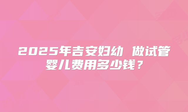 2025年吉安妇幼 做试管婴儿费用多少钱？