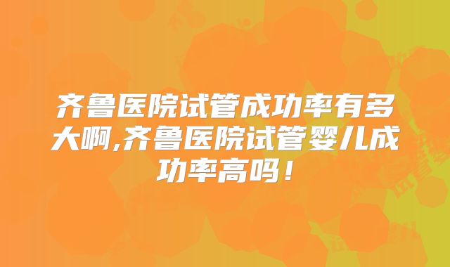 齐鲁医院试管成功率有多大啊,齐鲁医院试管婴儿成功率高吗！
