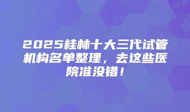 2025桂林十大三代试管机构名单整理,去这些医院准没错!