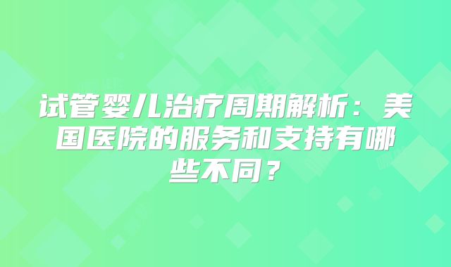 试管婴儿治疗周期解析:美国医院的服务和支持有哪些不同?